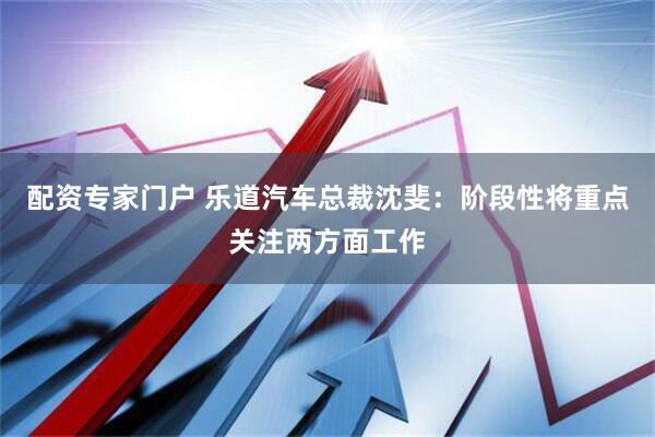 配资专家门户 乐道汽车总裁沈斐：阶段性将重点关注两方面工作