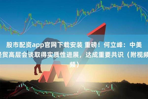 股市配资app官网下载安装 重磅！何立峰：中美经贸高层会谈取得实质性进展，达成重要共识（附视频）