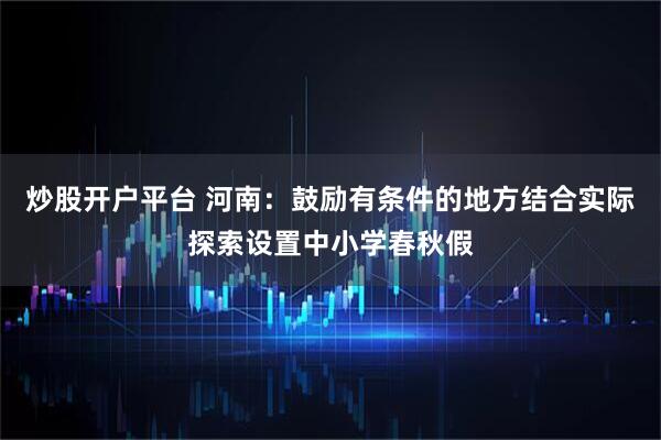 炒股开户平台 河南：鼓励有条件的地方结合实际探索设置中小学春秋假