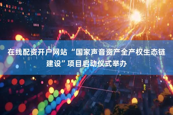 在线配资开户网站 “国家声音资产全产权生态链建设”项目启动仪式举办