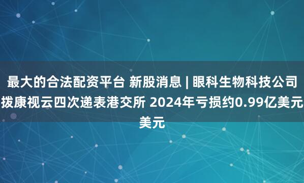 最大的合法配资平台 新股消息 | 眼科生物科技公司拨康视云四次递表港交所 2024年亏损约0.99亿美元
