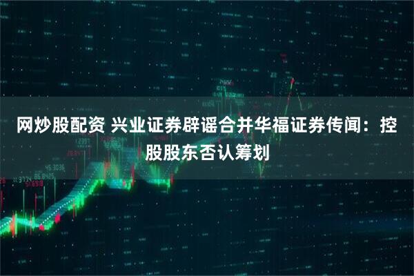 网炒股配资 兴业证券辟谣合并华福证券传闻：控股股东否认筹划