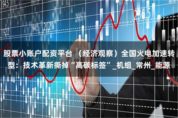 股票小账户配资平台 （经济观察）全国火电加速转型：技术革新撕掉“高碳标签”_机组_常州_能源