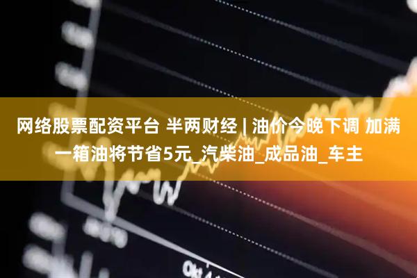 网络股票配资平台 半两财经 | 油价今晚下调 加满一箱油将节省5元_汽柴油_成品油_车主