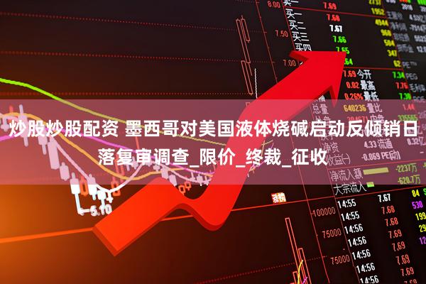 炒股炒股配资 墨西哥对美国液体烧碱启动反倾销日落复审调查_限价_终裁_征收