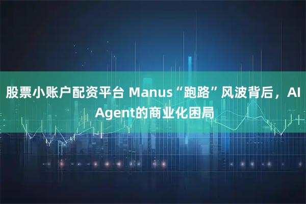 股票小账户配资平台 Manus“跑路”风波背后，AI Agent的商业化困局