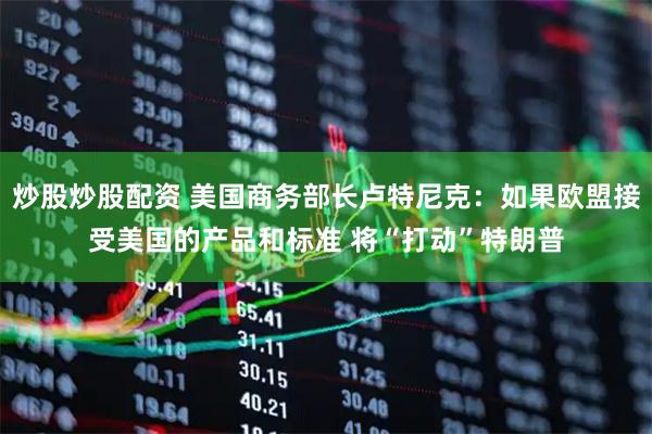 炒股炒股配资 美国商务部长卢特尼克：如果欧盟接受美国的产品和标准 将“打动”特朗普