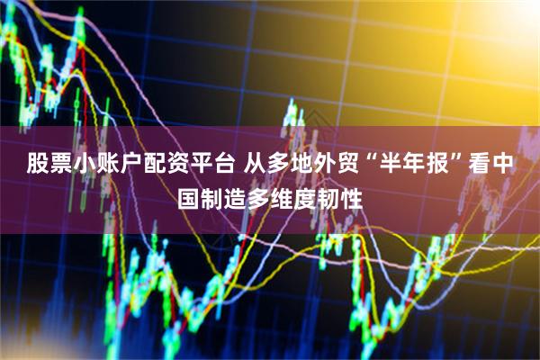 股票小账户配资平台 从多地外贸“半年报”看中国制造多维度韧性