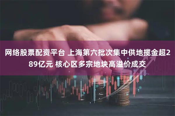 网络股票配资平台 上海第六批次集中供地揽金超289亿元 核心区多宗地块高溢价成交