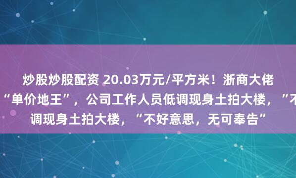 炒股炒股配资 20.03万元/平方米！浙商大佬女儿在上海竞得国内“单价地王”，公司工作人员低调现身土拍大楼，“不好意思，无可奉告”