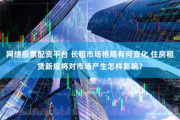 网络股票配资平台 长租市场格局有何变化 住房租赁新规将对市场产生怎样影响？
