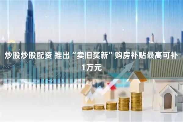 炒股炒股配资 推出“卖旧买新”购房补贴最高可补1万元