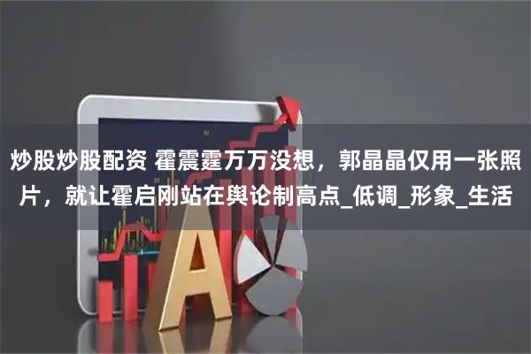 炒股炒股配资 霍震霆万万没想，郭晶晶仅用一张照片，就让霍启刚站在舆论制高点_低调_形象_生活