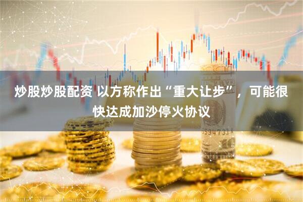 炒股炒股配资 以方称作出“重大让步”，可能很快达成加沙停火协议