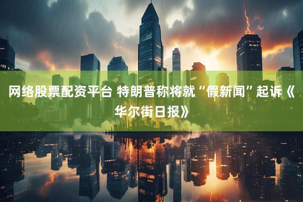 网络股票配资平台 特朗普称将就“假新闻”起诉《华尔街日报》