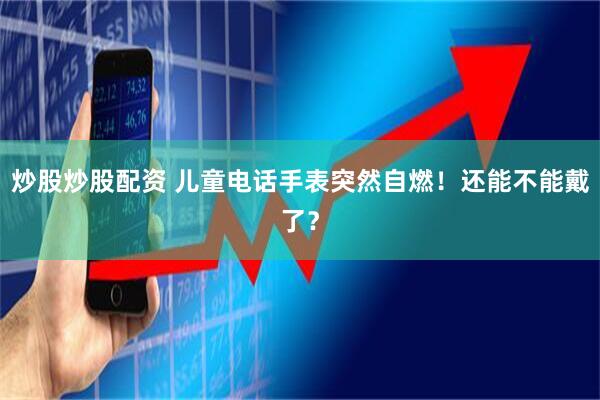 炒股炒股配资 儿童电话手表突然自燃！还能不能戴了？