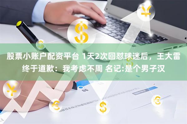 股票小账户配资平台 1天2次回怼球迷后，王大雷终于道歉：我考虑不周 名记:是个男子汉