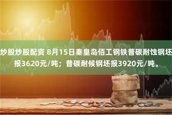 炒股炒股配资 8月15日秦皇岛佰工钢铁普碳耐蚀钢坯报3620元/吨；普碳耐候钢坯报3920元/吨。