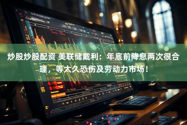 炒股炒股配资 美联储戴利：年底前降息两次很合理，等太久恐伤及劳动力市场！