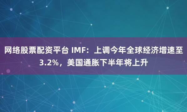 网络股票配资平台 IMF：上调今年全球经济增速至3.2%，美国通胀下半年将上升