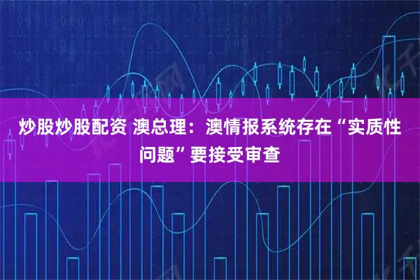 炒股炒股配资 澳总理：澳情报系统存在“实质性问题”要接受审查