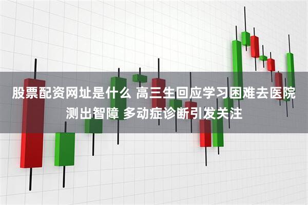 股票配资网址是什么 高三生回应学习困难去医院测出智障 多动症诊断引发关注