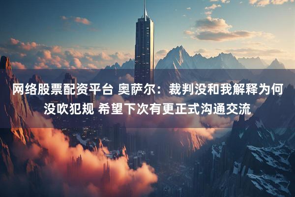 网络股票配资平台 奥萨尔：裁判没和我解释为何没吹犯规 希望下次有更正式沟通交流