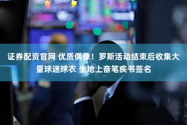 证券配资官网 优质偶像！罗斯活动结束后收集大量球迷球衣 坐地上奋笔疾书签名