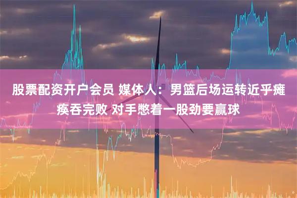 股票配资开户会员 媒体人：男篮后场运转近乎瘫痪吞完败 对手憋着一股劲要赢球