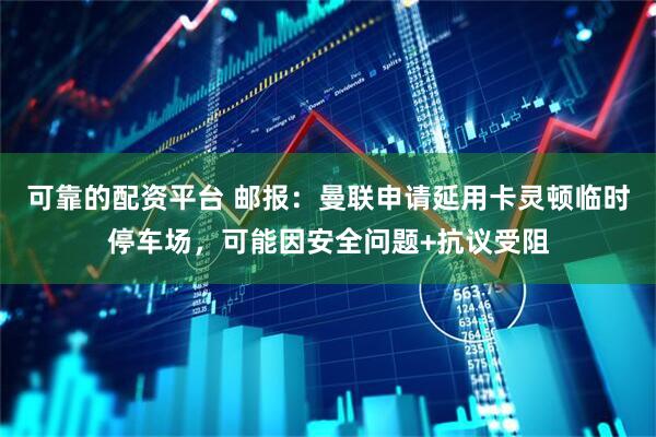 可靠的配资平台 邮报：曼联申请延用卡灵顿临时停车场，可能因安全问题+抗议受阻