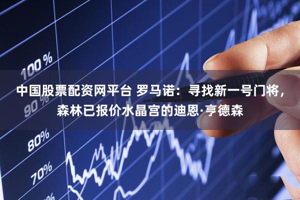 中国股票配资网平台 罗马诺：寻找新一号门将，森林已报价水晶宫的迪恩·亨德森