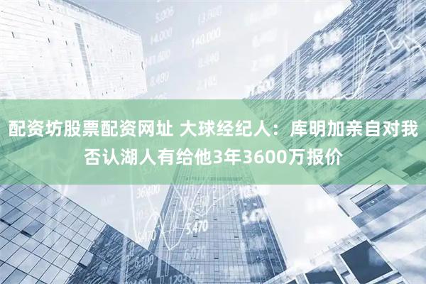 配资坊股票配资网址 大球经纪人：库明加亲自对我否认湖人有给他3年3600万报价