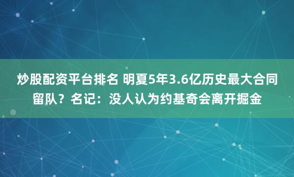 炒股配资平台排名 明夏5年3.6亿历史最大合同留队？名记：没人认为约基奇会离开掘金