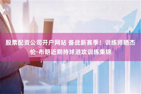股票配资公司开户网站 备战新赛季！训练师晒杰伦·布朗近期持球进攻训练集锦