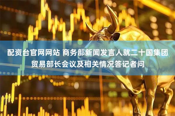 配资台官网网站 商务部新闻发言人就二十国集团贸易部长会议及相关情况答记者问